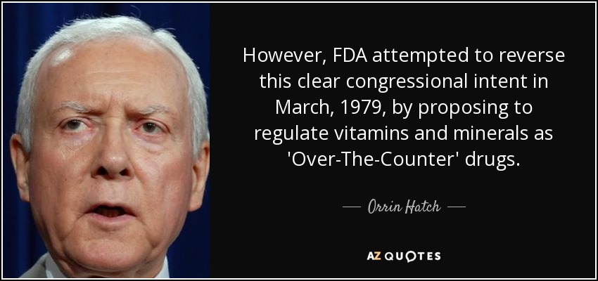 However, FDA attempted to reverse this clear congressional intent in March, 1979, by proposing to regulate vitamins and minerals as 'Over-The-Counter' drugs. - Orrin Hatch
