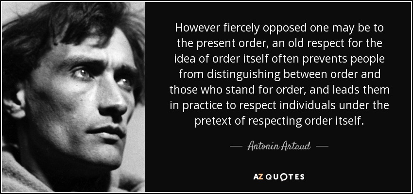 However fiercely opposed one may be to the present order, an old respect for the idea of order itself often prevents people from distinguishing between order and those who stand for order, and leads them in practice to respect individuals under the pretext of respecting order itself. - Antonin Artaud
