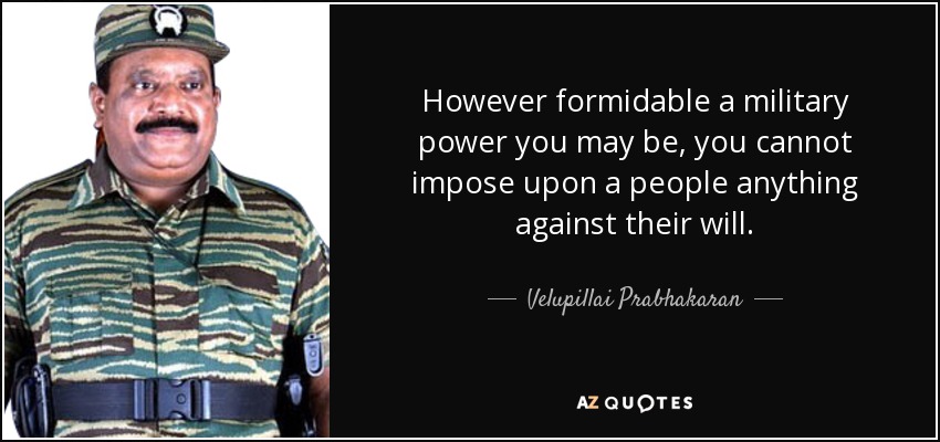 However formidable a military power you may be, you cannot impose upon a people anything against their will. - Velupillai Prabhakaran
