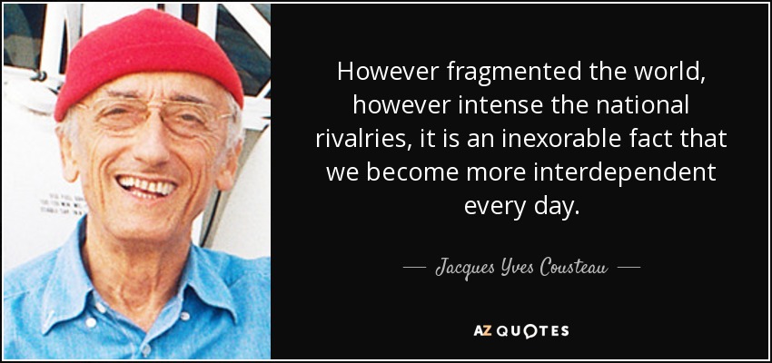 However fragmented the world, however intense the national rivalries, it is an inexorable fact that we become more interdependent every day. - Jacques Yves Cousteau