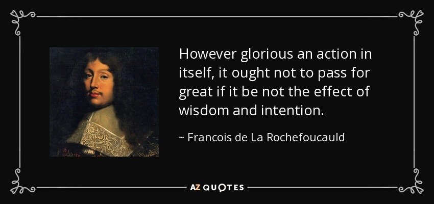 However glorious an action in itself, it ought not to pass for great if it be not the effect of wisdom and intention. - Francois de La Rochefoucauld