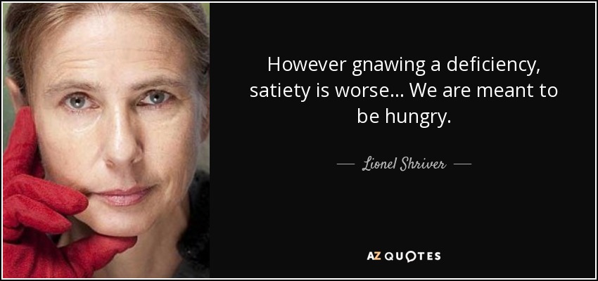 However gnawing a deficiency, satiety is worse... We are meant to be hungry. - Lionel Shriver