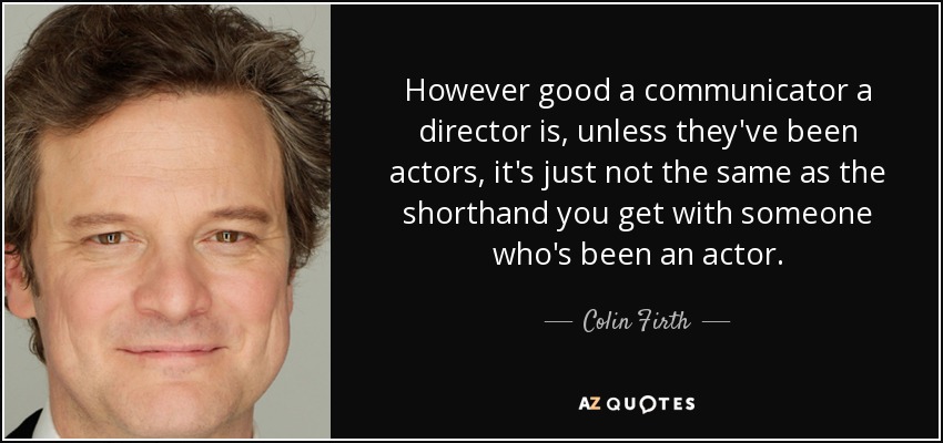 However good a communicator a director is, unless they've been actors, it's just not the same as the shorthand you get with someone who's been an actor. - Colin Firth