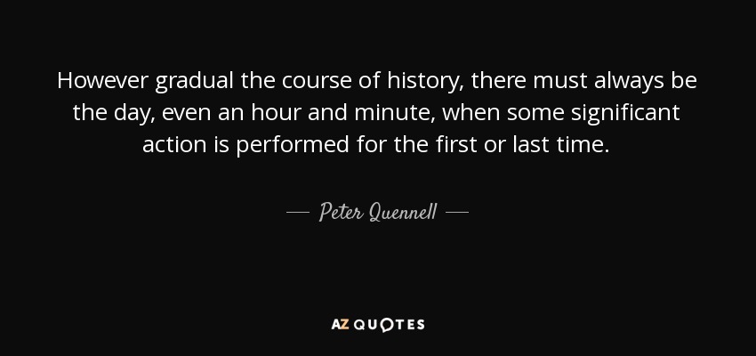 However gradual the course of history, there must always be the day, even an hour and minute, when some significant action is performed for the first or last time. - Peter Quennell