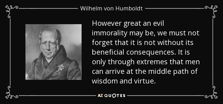 However great an evil immorality may be, we must not forget that it is not without its beneficial consequences. It is only through extremes that men can arrive at the middle path of wisdom and virtue. - Wilhelm von Humboldt