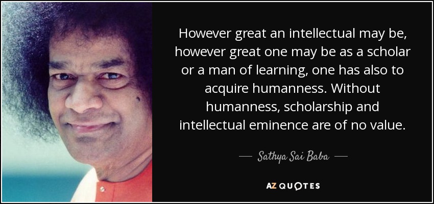 However great an intellectual may be, however great one may be as a scholar or a man of learning, one has also to acquire humanness. Without humanness, scholarship and intellectual eminence are of no value. - Sathya Sai Baba