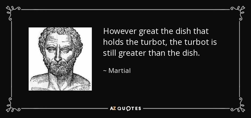 However great the dish that holds the turbot, the turbot is still greater than the dish. - Martial