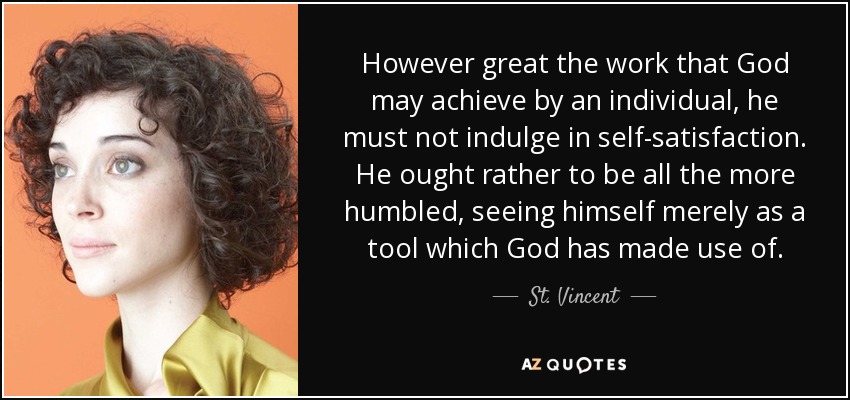 However great the work that God may achieve by an individual, he must not indulge in self-satisfaction. He ought rather to be all the more humbled, seeing himself merely as a tool which God has made use of. - St. Vincent
