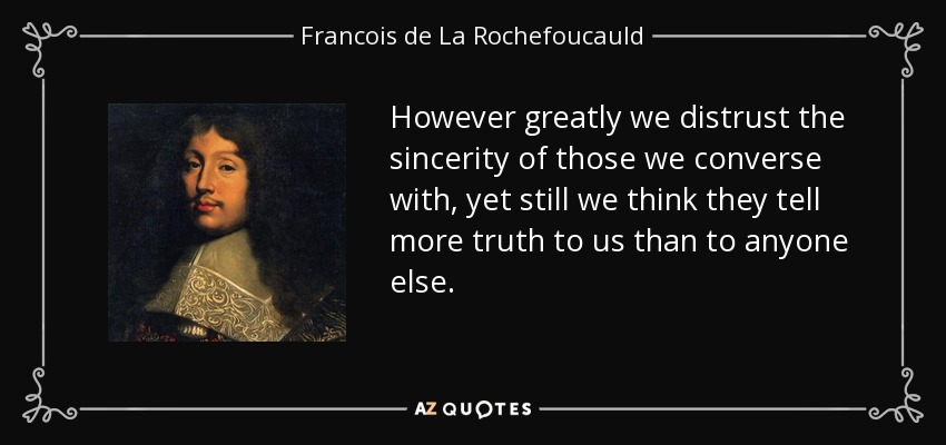 However greatly we distrust the sincerity of those we converse with, yet still we think they tell more truth to us than to anyone else. - Francois de La Rochefoucauld