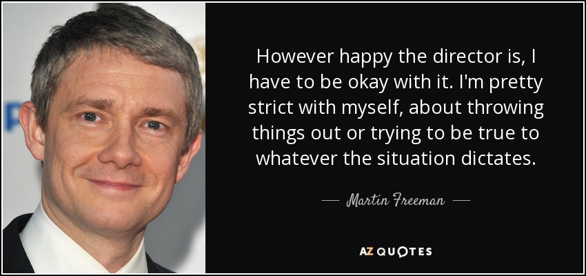 However happy the director is, I have to be okay with it. I'm pretty strict with myself, about throwing things out or trying to be true to whatever the situation dictates. - Martin Freeman