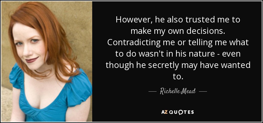 However, he also trusted me to make my own decisions. Contradicting me or telling me what to do wasn't in his nature - even though he secretly may have wanted to. - Richelle Mead