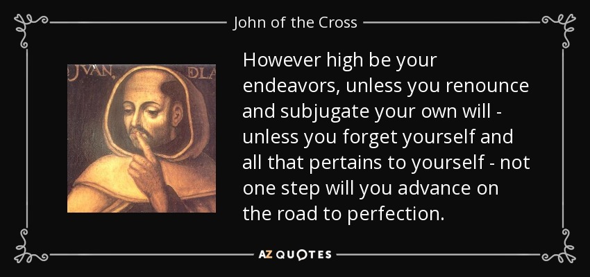 However high be your endeavors, unless you renounce and subjugate your own will - unless you forget yourself and all that pertains to yourself - not one step will you advance on the road to perfection. - John of the Cross