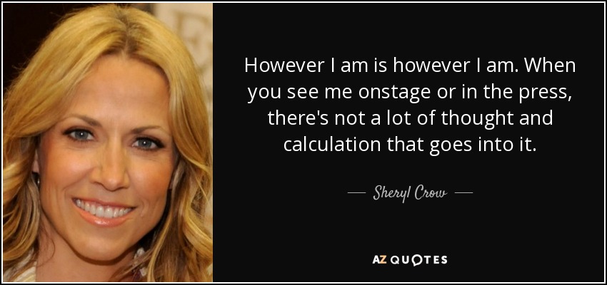 However I am is however I am. When you see me onstage or in the press, there's not a lot of thought and calculation that goes into it. - Sheryl Crow
