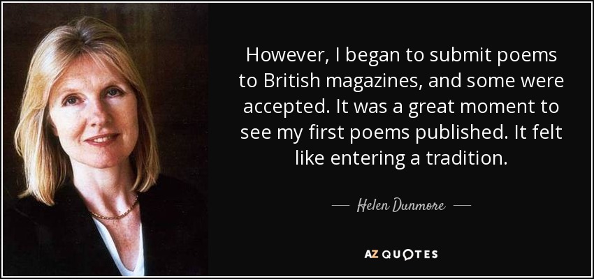 However, I began to submit poems to British magazines, and some were accepted. It was a great moment to see my first poems published. It felt like entering a tradition. - Helen Dunmore