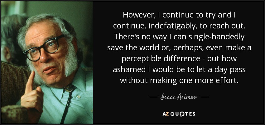 However, I continue to try and I continue, indefatigably, to reach out. There's no way I can single-handedly save the world or, perhaps, even make a perceptible difference - but how ashamed I would be to let a day pass without making one more effort. - Isaac Asimov