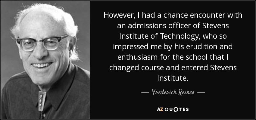 However, I had a chance encounter with an admissions officer of Stevens Institute of Technology, who so impressed me by his erudition and enthusiasm for the school that I changed course and entered Stevens Institute. - Frederick Reines