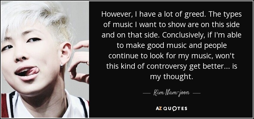 However, I have a lot of greed. The types of music I want to show are on this side and on that side. Conclusively, if I'm able to make good music and people continue to look for my music, won't this kind of controversy get better... is my thought. - Kim Nam-joon