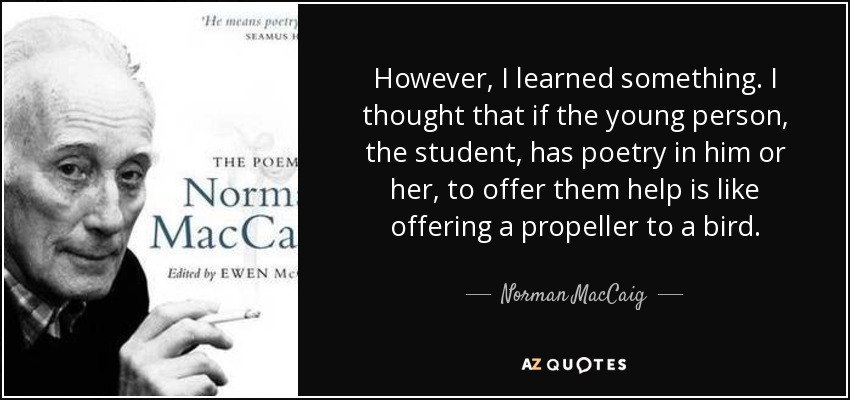 However, I learned something. I thought that if the young person, the student, has poetry in him or her, to offer them help is like offering a propeller to a bird. - Norman MacCaig
