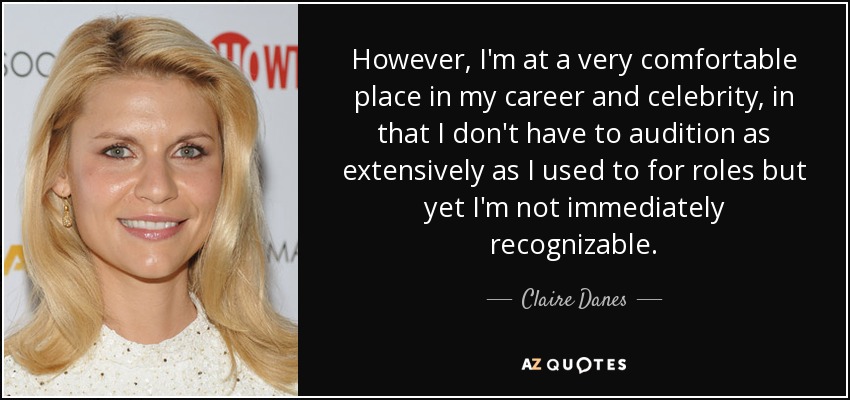 However, I'm at a very comfortable place in my career and celebrity, in that I don't have to audition as extensively as I used to for roles but yet I'm not immediately recognizable. - Claire Danes