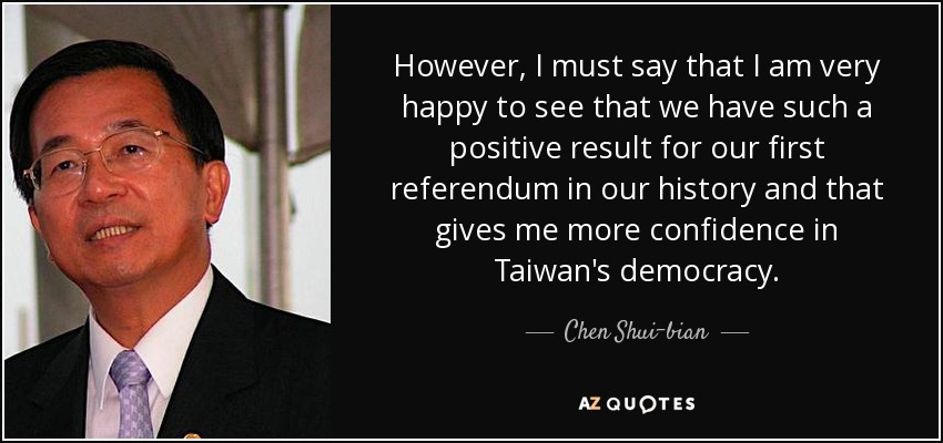 However, I must say that I am very happy to see that we have such a positive result for our first referendum in our history and that gives me more confidence in Taiwan's democracy. - Chen Shui-bian