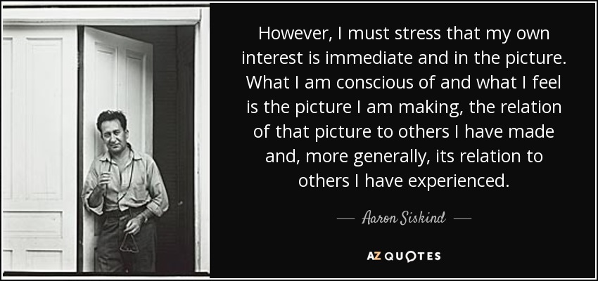However, I must stress that my own interest is immediate and in the picture. What I am conscious of and what I feel is the picture I am making, the relation of that picture to others I have made and, more generally, its relation to others I have experienced. - Aaron Siskind