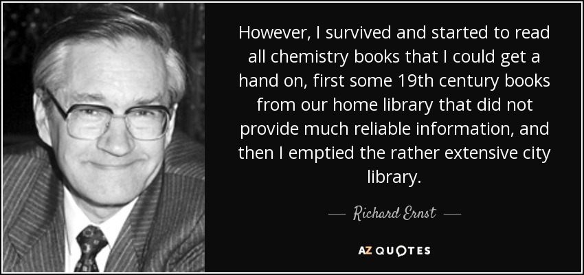 However, I survived and started to read all chemistry books that I could get a hand on, first some 19th century books from our home library that did not provide much reliable information, and then I emptied the rather extensive city library. - Richard Ernst