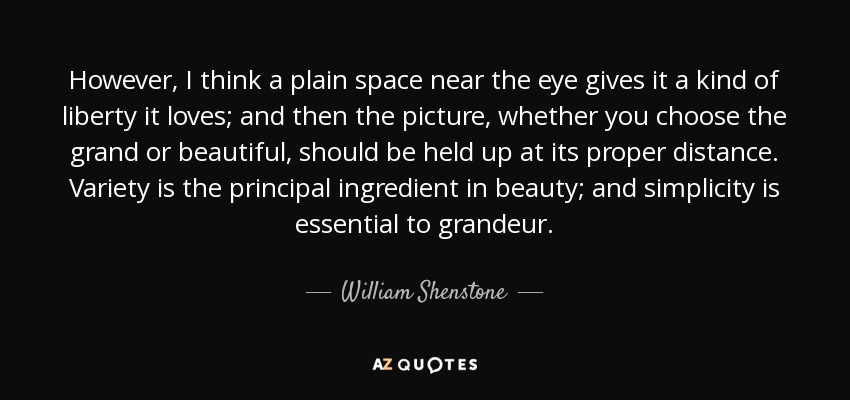 However, I think a plain space near the eye gives it a kind of liberty it loves; and then the picture, whether you choose the grand or beautiful, should be held up at its proper distance. Variety is the principal ingredient in beauty; and simplicity is essential to grandeur. - William Shenstone