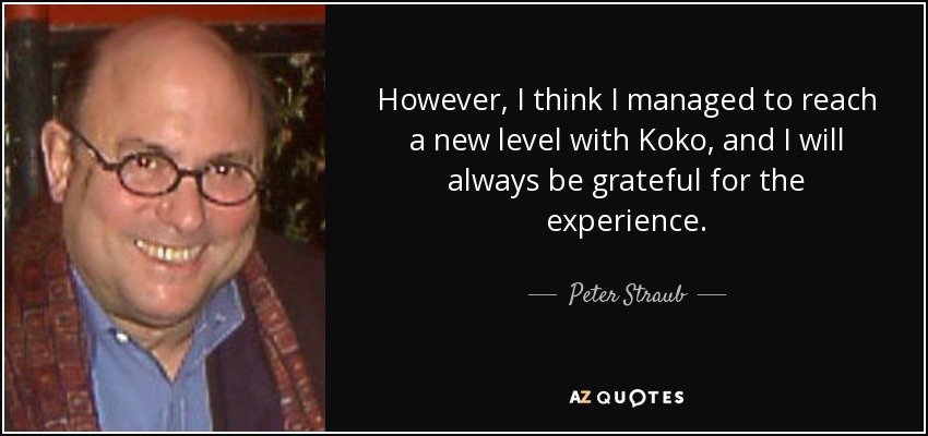 However, I think I managed to reach a new level with Koko, and I will always be grateful for the experience. - Peter Straub