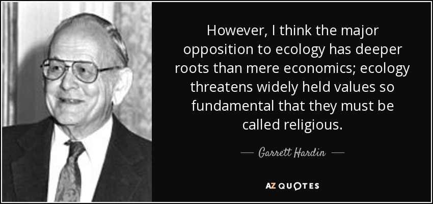 However, I think the major opposition to ecology has deeper roots than mere economics; ecology threatens widely held values so fundamental that they must be called religious. - Garrett Hardin