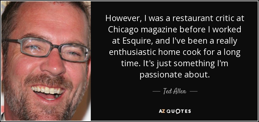However, I was a restaurant critic at Chicago magazine before I worked at Esquire, and I've been a really enthusiastic home cook for a long time. It's just something I'm passionate about. - Ted Allen
