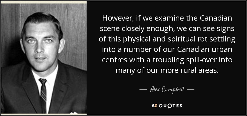 However, if we examine the Canadian scene closely enough, we can see signs of this physical and spiritual rot settling into a number of our Canadian urban centres with a troubling spill-over into many of our more rural areas. - Alex Campbell