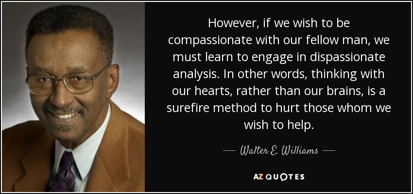However, if we wish to be compassionate with our fellow man, we must learn to engage in dispassionate analysis. In other words, thinking with our hearts, rather than our brains, is a surefire method to hurt those whom we wish to help. - Walter E. Williams