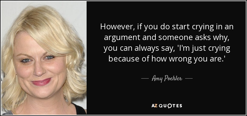 However, if you do start crying in an argument and someone asks why, you can always say, 'I'm just crying because of how wrong you are.' - Amy Poehler