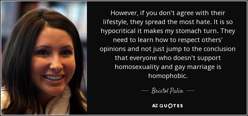 However, if you don't agree with their lifestyle, they spread the most hate. It is so hypocritical it makes my stomach turn. They need to learn how to respect others' opinions and not just jump to the conclusion that everyone who doesn't support homosexuality and gay marriage is homophobic. - Bristol Palin