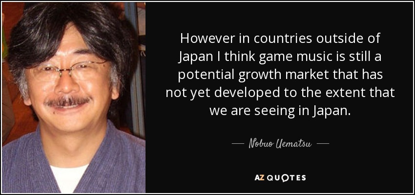 However in countries outside of Japan I think game music is still a potential growth market that has not yet developed to the extent that we are seeing in Japan. - Nobuo Uematsu