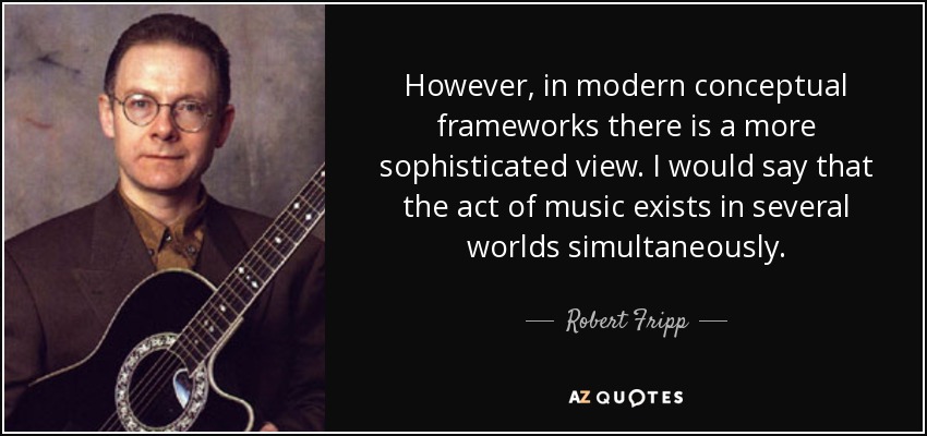 However, in modern conceptual frameworks there is a more sophisticated view. I would say that the act of music exists in several worlds simultaneously. - Robert Fripp