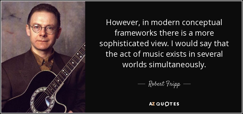 However, in modern conceptual frameworks there is a more sophisticated view. I would say that the act of music exists in several worlds simultaneously. - Robert Fripp