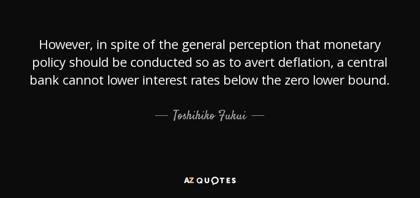However, in spite of the general perception that monetary policy should be conducted so as to avert deflation, a central bank cannot lower interest rates below the zero lower bound. - Toshihiko Fukui