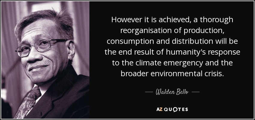 However it is achieved, a thorough reorganisation of production, consumption and distribution will be the end result of humanity's response to the climate emergency and the broader environmental crisis. - Walden Bello
