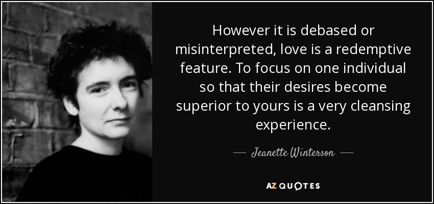However it is debased or misinterpreted, love is a redemptive feature. To focus on one individual so that their desires become superior to yours is a very cleansing experience. - Jeanette Winterson