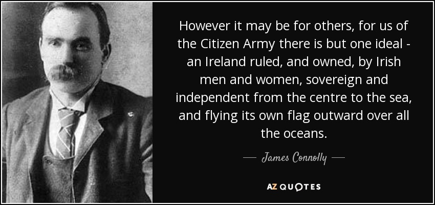 However it may be for others, for us of the Citizen Army there is but one ideal - an Ireland ruled, and owned, by Irish men and women, sovereign and independent from the centre to the sea, and flying its own flag outward over all the oceans. - James Connolly