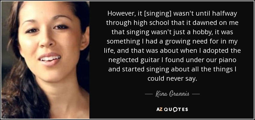 However, it [singing] wasn't until halfway through high school that it dawned on me that singing wasn't just a hobby, it was something I had a growing need for in my life, and that was about when I adopted the neglected guitar I found under our piano and started singing about all the things I could never say. - Kina Grannis