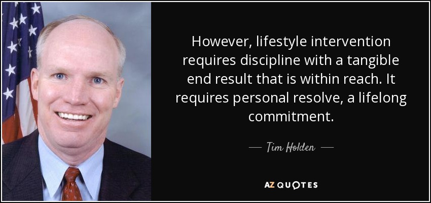 However, lifestyle intervention requires discipline with a tangible end result that is within reach. It requires personal resolve, a lifelong commitment. - Tim Holden