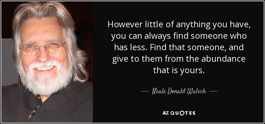 However little of anything you have, you can always find someone who has less. Find that someone, and give to them from the abundance that is yours. - Neale Donald Walsch