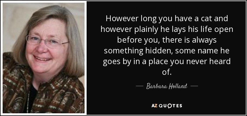 However long you have a cat and however plainly he lays his life open before you, there is always something hidden, some name he goes by in a place you never heard of. - Barbara Holland