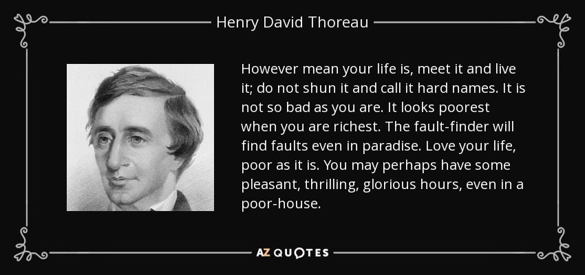 However mean your life is, meet it and live it; do not shun it and call it hard names. It is not so bad as you are. It looks poorest when you are richest. The fault-finder will find faults even in paradise. Love your life, poor as it is. You may perhaps have some pleasant, thrilling, glorious hours, even in a poor-house. - Henry David Thoreau