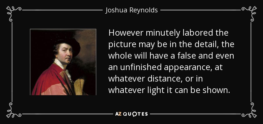 However minutely labored the picture may be in the detail, the whole will have a false and even an unfinished appearance, at whatever distance, or in whatever light it can be shown. - Joshua Reynolds