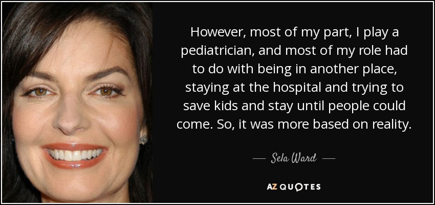 However, most of my part, I play a pediatrician, and most of my role had to do with being in another place, staying at the hospital and trying to save kids and stay until people could come. So, it was more based on reality. - Sela Ward