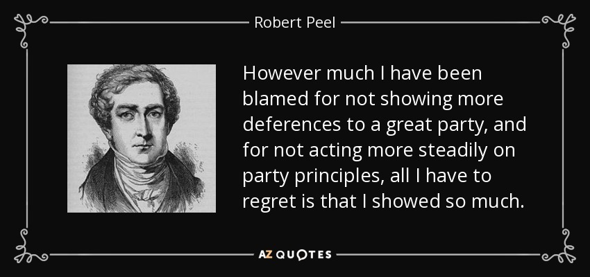 However much I have been blamed for not showing more deferences to a great party, and for not acting more steadily on party principles, all I have to regret is that I showed so much. - Robert Peel