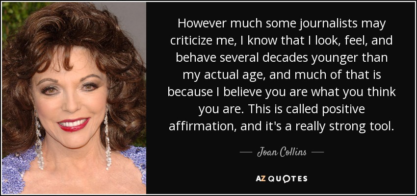 However much some journalists may criticize me, I know that I look, feel, and behave several decades younger than my actual age, and much of that is because I believe you are what you think you are. This is called positive affirmation, and it's a really strong tool. - Joan Collins